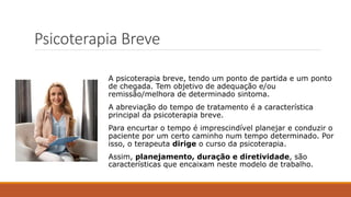 Psicoterapia Breve
A psicoterapia breve, tendo um ponto de partida e um ponto
de chegada. Tem objetivo de adequação e/ou
remissão/melhora de determinado sintoma.
A abreviação do tempo de tratamento é a característica
principal da psicoterapia breve.
Para encurtar o tempo é imprescindível planejar e conduzir o
paciente por um certo caminho num tempo determinado. Por
isso, o terapeuta dirige o curso da psicoterapia.
Assim, planejamento, duração e diretividade, são
características que encaixam neste modelo de trabalho.
 