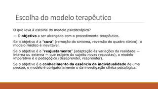 Escolha do modelo terapêutico
O que leva à escolha do modelo psicoterápico?
— O objetivo a ser alcançado com o procedimento terapêutico.
Se o objetivo é a "cura" (remoção do sintoma, reversão do quadro clínico), o
modelo médico é inevitável.
Se o objetivo é o "reajustamento" (adaptação às variações da realidade —
interna ou externa — que exigem do sujeito novas respostas), o modelo
imperativo é o pedagógico (desaprender, reaprender).
Se o objetivo é o conhecimento da essência da individualidade de uma
pessoa, o modelo é obrigatoriamente o da investigação clínica psicológica.
 