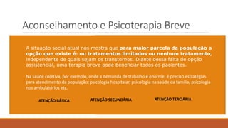 Aconselhamento e Psicoterapia Breve
Exige do terapeuta uma postura ativa: - Direcionamentos objetivos;
- Sugestões;
- Ações/atividades extra setting;
- Avaliação do processo em conjunto ao paciente
Diferente da psicoterapia clínica, esta atuação segue um
o modelo médico-paciente de “queixa-conduta”:
1) Fortalece a fantasia de que o terapeuta é aquele que
sabe e o paciente aquele não sabe;
2) O terapeuta orienta, direciona, “prescreve” e o
paciente adere ao tratamento orientado, ou não.
A situação social atual nos mostra que para maior parcela da população a
opção que existe é: ou tratamentos limitados ou nenhum tratamento,
independente de quais sejam os transtornos. Diante dessa falta de opção
assistencial, uma terapia breve pode beneficiar todos os pacientes.
Na saúde coletiva, por exemplo, onde a demanda de trabalho é enorme, é preciso estratégias
para atendimento da população: psicologia hospitalar, psicologia na saúde da família, psicologia
nos ambulatórios etc.
ATENÇÃO BÁSICA ATENÇÃO SECUNDÁRIA ATENÇÃO TERCIÁRIA
 