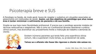 Psicoterapia breve e SUS
A Psicologia na Saúde, de modo geral, busca de resgatar o subjetivo em situações associadas ao
adoecimento em instituições de saúde. Assim, um dos objetivos do psicólogo que atua nessa
área é tentar minimizar o sofrimento do paciente e de sua família.
(Knobel, 1986; Braier, 1991; Fiorini, 2004)
Propõe-se que haja maior flexibilidade profissional. É preciso que o psicólogo aprenda modelos de
técnicas reeducativas e adaptativas. Não é como se o profissional devesse abandonar a prática
clínica comum, mas diversificar seu procedimento frente a instituição de trabalho e demanda do
cliente.
Existem inúmeros pacientes que tendo feito uma experiência clínica
comum, não a suportaram muito tempo, ou já desistiram de saída.
Talvez se o alfaiate não fosse tão rigoroso o cliente não saísse nú.
 