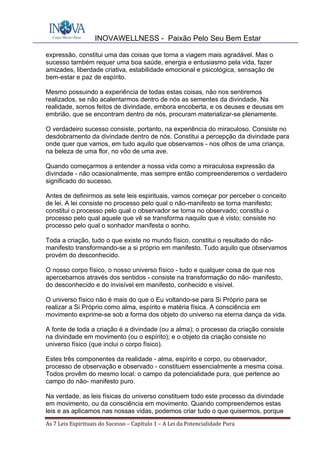 INOVAWELLNESS - Paixão Pelo Seu Bem Estar
As	7	Leis	Espirituais	do	Sucesso	–	Capítulo	1	–	A	Lei	da	Potencialidade	Pura	
expressão, constitui uma das coisas que torna a viagem mais agradável. Mas o
sucesso também requer uma boa saúde, energia e entusiasmo pela vida, fazer
amizades, liberdade criativa, estabilidade emocional e psicológica, sensação de
bem-estar e paz de espírito.
Mesmo possuindo a experiência de todas estas coisas, não nos sentiremos
realizados, se não acalentarmos dentro de nós as sementes da divindade. Na
realidade, somos feitos de divindade, embora encoberta, e os deuses e deusas em
embrião, que se encontram dentro de nós, procuram materializar-se plenamente.
O verdadeiro sucesso consiste, portanto, na experiência do miraculoso. Consiste no
desdobramento da divindade dentro de nós. Constitui a percepção da divindade para
onde quer que vamos, em tudo aquilo que observamos - nos olhos de uma criança,
na beleza de uma flor, no vôo de uma ave.
Quando começarmos a entender a nossa vida como a miraculosa expressão da
divindade - não ocasionalmente, mas sempre então compreenderemos o verdadeiro
significado do sucesso.
Antes de definirmos as sete leis espirituais, vamos começar por perceber o conceito
de lei. A lei consiste no processo pelo qual o não-manifesto se torna manifesto;
constitui o processo pelo qual o observador se torna no observado; constitui o
processo pelo qual aquele que vê se transforma naquilo que é visto; consiste no
processo pelo qual o sonhador manifesta o sonho.
Toda a criação, tudo o que existe no mundo físico, constitui o resultado do não-
manifesto transformando-se a si próprio em manifesto. Tudo aquilo que observamos
provém do desconhecido.
O nosso corpo físico, o nosso universo físico - tudo e qualquer coisa de que nos
apercebamos através dos sentidos - consiste na transformação do não- manifesto,
do desconhecido e do invisível em manifesto, conhecido e visível.
O universo físico não é mais do que o Eu voltando-se para Si Próprio para se
realizar a Si Próprio como alma, espírito e matéria física. A consciência em
movimento exprime-se sob a forma dos objeto do universo na eterna dança da vida.
A fonte de toda a criação é a divindade (ou a alma); o processo da criação consiste
na divindade em movimento (ou o espírito); e o objeto da criação consiste no
universo físico (que inclui o corpo físico).
Estes três componentes da realidade - alma, espírito e corpo, ou observador,
processo de observação e observado - constituem essencialmente a mesma coisa.
Todos provêm do mesmo local: o campo da potencialidade pura, que pertence ao
campo do não- manifesto puro.
Na verdade, as leis físicas do universo constituem todo este processo da divindade
em movimento, ou da consciência em movimento. Quando compreendemos estas
leis e as aplicamos nas nossas vidas, podemos criar tudo o que quisermos, porque
 