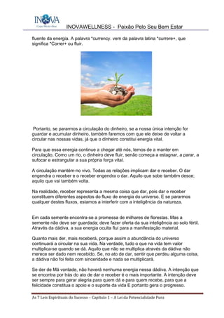 INOVAWELLNESS - Paixão Pelo Seu Bem Estar
As	7	Leis	Espirituais	do	Sucesso	–	Capítulo	1	–	A	Lei	da	Potencialidade	Pura	
fluente da energia. A palavra *currency. vem da palavra latina *currere+, que
significa *Correr+ ou fluir.
Portanto, se pararmos a circulação do dinheiro, se a nossa única intenção for
guardar e acumular dinheiro, também faremos com que ele deixe de voltar a
circular nas nossas vidas, já que o dinheiro constitui energia vital.
Para que essa energia continue a chegar até nós, temos de a manter em
circulação. Como um rio, o dinheiro deve fluir, senão começa a estagnar, a parar, a
sufocar e estrangular a sua própria força vital.
A circulação mantém-no vivo. Todas as relações implicam dar e receber. O dar
engendra o receber e o receber engendra o dar. Aquilo que sobe também desce;
aquilo que vai também volta.
Na realidade, receber representa a mesma coisa que dar, pois dar e receber
constituem diferentes aspectos do fluxo de energia do universo. E se pararmos
qualquer destes fluxos, estamos a interferir com a inteligência da natureza.
Em cada semente encontra-se a promessa de milhares de florestas. Mas a
semente não deve ser guardada; deve fazer oferta da sua inteligência ao solo fértil.
Através da dádiva, a sua energia oculta flui para a manifestação material.
Quanto mais der, mais receberá, porque assim a abundância do universo
continuará a circular na sua vida. Na verdade, tudo o que na vida tem valor
multiplica-se quando se dá. Aquilo que não se multiplica através da dádiva não
merece ser dado nem recebido. Se, no ato de dar, sentir que perdeu alguma coisa,
a dádiva não foi feita com sinceridade e nada se multiplicará.
Se der de Má vontade, não haverá nenhuma energia nessa dádiva. A intenção que
se encontra por trás do ato de dar e receber é o mais importante. A intenção deve
ser sempre para gerar alegria para quem dá e para quem recebe, para que a
felicidade constitua o apoio e o suporte da vida E portanto gera o progresso.
 