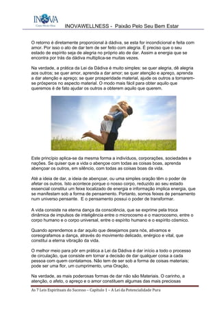 INOVAWELLNESS - Paixão Pelo Seu Bem Estar
As	7	Leis	Espirituais	do	Sucesso	–	Capítulo	1	–	A	Lei	da	Potencialidade	Pura	
O retorno é diretamente proporcional à dádiva, se esta for incondicional e feita com
amor. Por isso o ato de dar tem de ser feito com alegria. É preciso que o seu
estado de espírito seja de alegria no próprio ato de dar. Assim a energia que se
encontra por trás da dádiva multiplica-se muitas vezes.
Na verdade, a prática da Lei da Dádiva é muito simples: se quer alegria, dê alegria
aos outros; se quer amor, aprenda a dar amor; se quer atenção e apreço, aprenda
a dar atenção e apreço; se quer prosperidade material, ajude os outros a tornarem-
se prósperos no aspecto material. O modo mais fácil para obter aquilo que
queremos é de fato ajudar os outros a obterem aquilo que querem.
Este princípio aplica-se da mesma forma a indivíduos, corporações, sociedades e
nações. Se quiser que a vida o abençoe com todas as coisas boas, aprenda
abençoar os outros, em silêncio, com todas as coisas boas da vida.
Até a ideia de dar, a ideia de abençoar, ou uma simples oração têm o poder de
afetar os outros. Isto acontece porque o nosso corpo, reduzido ao seu estado
essencial constitui um feixe localizado de energia e informação implica energia, que
se manifestam sob a forma de pensamento. Portanto, somos feixes de pensamento
num universo pensante. E o pensamento possui o poder de transformar.
A vida consiste na eterna dança da consciência, que se exprime pela troca
dinâmica de impulsos de inteligência entre o microcosmo e o macrocosmo, entre o
corpo humano e o corpo universal, entre o espírito humano e o espírito cósmico.
Quando aprendemos a dar aquilo que desejamos para nós, ativamos e
coreografamos a dança, através do movimento delicado, enérgico e vital, que
constitui a eterna vibração da vida.
O melhor meio para pôr em prática a Lei da Dádiva é dar início a todo o processo
de circulação, que consiste em tornar a decisão de dar qualquer coisa a cada
pessoa com quem contatamos. Não tem de ser sob a forma de coisas materiais;
pode ser uma flor, um cumprimento, uma Oração,
Na verdade, as mais poderosas formas de dar não são Materiais. O carinho, a
atenção, o afeto, o apreço e o amor constituem algumas das mais preciosas
 