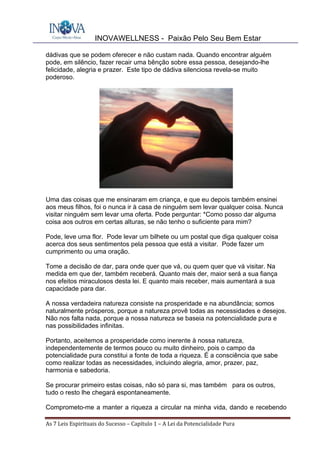 INOVAWELLNESS - Paixão Pelo Seu Bem Estar
As	7	Leis	Espirituais	do	Sucesso	–	Capítulo	1	–	A	Lei	da	Potencialidade	Pura	
dádivas que se podem oferecer e não custam nada. Quando encontrar alguém
pode, em silêncio, fazer recair uma bênção sobre essa pessoa, desejando-lhe
felicidade, alegria e prazer. Este tipo de dádiva silenciosa revela-se muito
poderoso.
Uma das coisas que me ensinaram em criança, e que eu depois também ensinei
aos meus filhos, foi o nunca ir à casa de ninguém sem levar qualquer coisa. Nunca
visitar ninguém sem levar uma oferta. Pode perguntar: *Como posso dar alguma
coisa aos outros em certas alturas, se não tenho o suficiente para mim?
Pode, leve uma flor. Pode levar um bilhete ou um postal que diga qualquer coisa
acerca dos seus sentimentos pela pessoa que está a visitar. Pode fazer um
cumprimento ou uma oração.
Tome a decisão de dar, para onde quer que vá, ou quem quer que vá visitar. Na
medida em que der, também receberá. Quanto mais der, maior será a sua fiança
nos efeitos miraculosos desta lei. E quanto mais receber, mais aumentará a sua
capacidade para dar.
A nossa verdadeira natureza consiste na prosperidade e na abundância; somos
naturalmente prósperos, porque a natureza provê todas as necessidades e desejos.
Não nos falta nada, porque a nossa natureza se baseia na potencialidade pura e
nas possibilidades infinitas.
Portanto, aceitemos a prosperidade como inerente à nossa natureza,
independentemente de termos pouco ou muito dinheiro, pois o campo da
potencialidade pura constitui a fonte de toda a riqueza. É a consciência que sabe
como realizar todas as necessidades, incluindo alegria, amor, prazer, paz,
harmonia e sabedoria.
Se procurar primeiro estas coisas, não só para si, mas também para os outros,
tudo o resto lhe chegará espontaneamente.
Comprometo-me a manter a riqueza a circular na minha vida, dando e recebendo
 