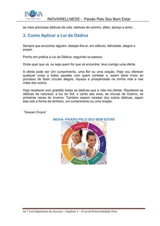 INOVAWELLNESS - Paixão Pelo Seu Bem Estar
As	7	Leis	Espirituais	do	Sucesso	–	Capítulo	1	–	A	Lei	da	Potencialidade	Pura	
as mais preciosas dádivas da vida: dádivas de carinho, afeto, apreço e amor.
3. Como Aplicar a Lei da Dádiva
Sempre que encontrar alguém, desejar-lhe-ei, em silêncio, felicidade, alegria e
prazer.
Ponho em prática a Lei da Dádiva, seguindo os passos:
Onde quer que vá, ou seja quem for que vá encontrar, levo comigo uma oferta.
A oferta pode ser Um cumprimento, uma flor ou uma oração. Hoje vou oferecer
qualquer coisa a todos aqueles com quem contatar e, assim darei início ao
processo de fazer circular alegria, riqueza e prosperidade na minha vida e nas
vidas dos outros.
Hoje receberei com gratidão todas as dádivas que a vida me ofertar. Receberei as
dádivas da natureza: a luz do Sol, o canto das aves, as chuvas de Outono, as
primeiras neves do Inverno. Também espero receber dos outros dádivas, sejam
elas sob a forma de dinheiro, um cumprimento ou uma oração.
“Deepak Chopra”
INOVA- PAIXÃO PELO SEU BEM ESTAR
 