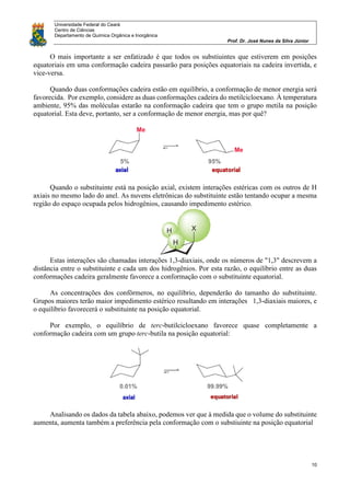 Universidade Federal do Ceará
Centro de Ciências
Departamento de Química Orgânica e Inorgânica
Prof. Dr. José Nunes da Silva Júnior
10
O mais importante a ser enfatizado é que todos os substiuintes que estiverem em posições
equatoriais em uma conformação cadeira passarão para posições equatoriais na cadeira invertida, e
vice-versa.
Quando duas conformações cadeira estão em equilíbrio, a conformação de menor energia será
favorecida. Por exemplo, considere as duas conformações cadeira do metilcicloexano. À temperatura
ambiente, 95% das moléculas estarão na conformação cadeira que tem o grupo metila na posição
equatorial. Esta deve, portanto, ser a conformação de menor energia, mas por quê?
Quando o substituinte está na posição axial, existem interações estéricas com os outros de H
axiais no mesmo lado do anel. As nuvens eletrônicas do substituinte estão tentando ocupar a mesma
região do espaço ocupada pelos hidrogênios, causando impedimento estérico.
Estas interações são chamadas interações 1,3-diaxiais, onde os números de "1,3" descrevem a
distância entre o substituinte e cada um dos hidrogênios. Por esta razão, o equilíbrio entre as duas
conformações cadeira geralmente favorece a conformação com o substituinte equatorial.
As concentrações dos confôrmeros, no equilíbrio, dependerão do tamanho do substituinte.
Grupos maiores terão maior impedimento estérico resultando em interações 1,3-diaxiais maiores, e
o equilíbrio favorecerá o substituinte na posição equatorial.
Por exemplo, o equilíbrio de terc-butilcicloexano favorece quase completamente a
conformação cadeira com um grupo terc-butila na posição equatorial:
Analisando os dados da tabela abaixo, podemos ver que à medida que o volume do substituinte
aumenta, aumenta também a preferência pela conformação com o substiuinte na posição equatorial
 