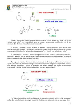 Universidade Federal do Ceará
Centro de Ciências
Departamento de Química Orgânica e Inorgânica
Prof. Dr. José Nunes da Silva Júnior
12
Observe que a conformação cadeira à esqueda apresenta a “etila voltada para cima” e a ”metila
voltada para baixo” em concordância com a estrutura apresentada inicialmente, isto é, as
configurações absolutas foram fielmente representadas.
A estrutura à direita é a cadeira invertida da primeira. Observe que a etila agora está em uma
posição equatorial, enquanto a metila está em uma posição axial. Todavia, ambas mantêm as mesmas
orientações iniciais, isto é, a “etila está voltada para cima” e a ”metila está voltada para baixo”.
A conformação à direita é a mais estável pelo fato da etila ser mais volumosa que a metila,
preferindo, portanto, ficar na posição equatorial para minimizar o efeito estérico (aumento de energia)
da conformação devido às interações 1,3-diaxiais.
No segundo exemplo abaixo, ao desenhar as duas conformações cadeira, observamos que
aquela à esquerda será mais estável por possuir os dois substiuintes em posições equatoriais, as quais
não possuem interações 1,3-diais e, portanto, tem menor energia que aquela conformação
representada à direita, na qual os dois substituintes estão em posições axiais.
No terceiro exemplo a seguir, ao desenhar as duas conformações cadeira, observamos que
ambas têm um substituinte na posição equatorial. Sendo assim, será a mais estável aquela que tiver
 