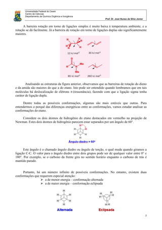 Universidade Federal do Ceará
Centro de Ciências
Departamento de Química Orgânica e Inorgânica
Prof. Dr. José Nunes da Silva Júnior
2
A barreira rotação em torno de ligações simples é muito baixa à temperatura ambiente, e a
rotação se dá facilmente. Já a barreira de rotação em torno de ligações duplas são significantemente
maiores.
Analisando as estruturas da figura anterior, observamos que as barreiras de rotação do dieno
e da amida são maiores do que a do etano. Isto pode ser entendido quando lembramos que em tais
moléculas há deslocalização de elétrons (ressonância), fazendo com que a ligação sigma tenha
caráter de ligação dupla.
Dentre todas as possíveis conformações, algumas são mais estáveis que outras. Para
entendermos o porquê das diferenças energéticas entre as conformações, vamos estudar analisar as
conformações do etano.
Considere os dois átomos de hidrogênio do etano destacados em vermelho na projeção de
Newman. Estes dois átomos de hidrogênio parecem estar separados por um ângulo de 60°.
Este ângulo é o chamado ângulo diedro ou ângulo de torção, o qual muda quando giramos a
ligação C-C. O valor para o ângulo diedro entre dois grupos pode ser de qualquer valor entre 0° e
180°. Por exemplo, se o carbono da frente gira no sentido horário enquanto o carbono de trás é
mantido parado.
Portanto, há um número infinito de possíveis conformações. No entanto, existem duas
conformações que requerem especial atenção:
 a de menor energia – conformação alternada
 a de maior energia – conformação eclipsada
 