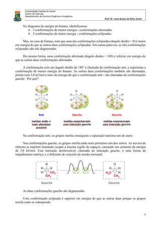 Universidade Federal do Ceará
Centro de Ciências
Departamento de Química Orgânica e Inorgânica
Prof. Dr. José Nunes da Silva Júnior
5
No diagrama de energia do butano, identificamos
 3 conformações de menor energia - conformações alternadas.
 3 conformações de maior energia - conformações eclipsadas.
Mas, no caso de butano, note que uma das conformações eclipsadas (ângulo diedro = 0) é maior
em energia do que as outras duas conformações eclipsadas. Em outras palavras, as três conformações
eclipsadas não são degeneradas.
Da mesma forma, uma conformação alternada (ângulo diedro = 180) é inferior em energia do
que as outras duas conformações alternadas.
A conformação com um ângulo diedro de 180° é chamada de conformação anti, e representa a
conformação de menor energia do butano. As outras duas conformações também são alternadas,
porém com 3,8 kJ/mol a mais de energia do que a conformação anti - são chamadas de conformações
gauche. Por quê?
Na conformação anti, os grupos metila conseguem a separação máxima um do outro.
Nas conformações gauche, os grupos metila estão mais próximos uns dos outros. As nuvens de
elétrons se repelem (tentando ocupar a mesma região do espaço), causando um aumento da energia
de 3,8 kJ/mol. Esta interação desfavorável, chamada de interação gauche, é uma forma de
impedimento estérico, e é diferente do conceito de tensão torsional.
As duas conformações gauche são degeneradas.
Uma conformação eclipsada é superior em energia do que as outras duas porque os grupos
metila estão se sobrepondo.
 