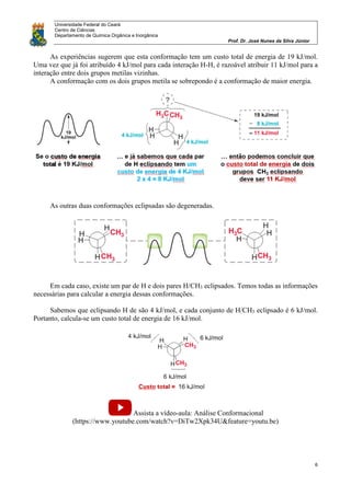 Universidade Federal do Ceará
Centro de Ciências
Departamento de Química Orgânica e Inorgânica
Prof. Dr. José Nunes da Silva Júnior
6
As experiências sugerem que esta conformação tem um custo total de energia de 19 kJ/mol.
Uma vez que já foi atribuído 4 kJ/mol para cada interação H-H, é razoável atribuir 11 kJ/mol para a
interação entre dois grupos metilas vizinhas.
A conformação com os dois grupos metila se sobrepondo é a conformação de maior energia.
As outras duas conformações eclipsadas são degeneradas.
Em cada caso, existe um par de H e dois pares H/CH3 eclipsados. Temos todas as informações
necessárias para calcular a energia dessas conformações.
Sabemos que eclipsando H de são 4 kJ/mol, e cada conjunto de H/CH3 eclipsado é 6 kJ/mol.
Portanto, calcula-se um custo total de energia de 16 kJ/mol.
Assista a vídeo-aula: Análise Conformacional
(https://www.youtube.com/watch?v=DiTw2Xpk34U&feature=youtu.be)
 