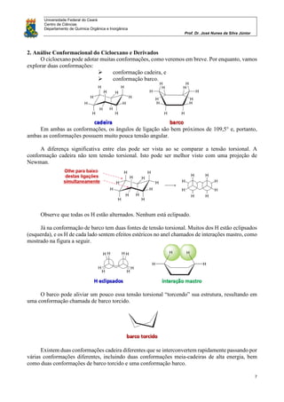 Universidade Federal do Ceará
Centro de Ciências
Departamento de Química Orgânica e Inorgânica
Prof. Dr. José Nunes da Silva Júnior
7
2. Análise Conformacional do Cicloexano e Derivados
O cicloexano pode adotar muitas conformações, como veremos em breve. Por enquanto, vamos
explorar duas conformações:
 conformação cadeira, e
 conformação barco.
Em ambas as conformações, os ângulos de ligação são bem próximos de 109,5° e, portanto,
ambas as conformações possuem muito pouca tensão angular.
A diferença significativa entre elas pode ser vista ao se comparar a tensão torsional. A
conformação cadeira não tem tensão torsional. Isto pode ser melhor visto com uma projeção de
Newman.
Observe que todas os H estão alternados. Nenhum está eclipsado.
Já na conformação de barco tem duas fontes de tensão torsional. Muitos dos H estão eclipsados
(esquerda), e os H de cada lado sentem efeitos estéricos no anel chamados de interações mastro, como
mostrado na figura a seguir.
O barco pode aliviar um pouco essa tensão torsional “torcendo” sua estrutura, resultando em
uma conformação chamada de barco torcido.
Existem duas conformações cadeira diferentes que se interconvertem rapidamente passando por
várias conformações diferentes, incluindo duas conformações meia-cadeiras de alta energia, bem
como duas conformações de barco torcido e uma conformação barco.
 