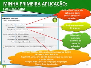 MINHA PRIMEIRA APLICAÇÃO: 
CALCULADORA 
Indicamos o nome da 
aplicação: pode 
contar caracteres 
especiais. 
Indicamos o nome 
do projeto. 
Indicamos o 
nome da 
estrutura de 
pacote da 
aplicação. 
Minimum Required SDK: versão mínima requerida do SDK 
para execução da aplicação. 
Target SDK: Versão alvo do SDK. Dever ser igual ou maior que 
a versão mínima. 
Compile With: Versão de compilação da aplicação. 
Theme: Tema da aplicação. 12 
 