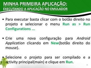 MINHA PRIMEIRA APLICAÇÃO: 
EXECUTANDO A APLICAÇÃO NO EMULADOR 
• Para executar basta clicar com o botão direito no 
projeto e selecionar o menu Run as > Run 
Configurations ... 
• Crie uma nova configuração para Android 
Application clicando em New(botão direito do 
mouse). 
• Selecione o projeto para ser compilado e a 
activity principal(main) e clique em Run. 
18 
 