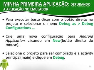 MINHA PRIMEIRA APLICAÇÃO: DEPURANDO 
A APLICAÇÃO NO EMULADOR 
• Para executar basta clicar com o botão direito no 
projeto e selecionar o menu Debug as > Debug 
Configurations ... 
• Crie uma nova configuração para Android 
Application clicando em New(botão direito do 
mouse). 
• Selecione o projeto para ser compilado e a activity 
principal(main) e clique em Debug. 
20 
 