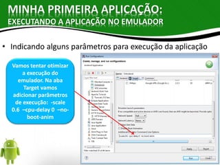 MINHA PRIMEIRA APLICAÇÃO: 
EXECUTANDO A APLICAÇÃO NO EMULADOR 
• Indicando alguns parâmetros para execução da aplicação 
Vamos tentar otimizar 
a execução do 
emulador. Na aba 
Target vamos 
adicionar parâmetros 
de execução: -scale 
0.6 –cpu-delay 0 –no-boot- 
anim 
23 
 