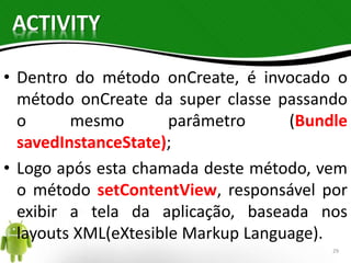 ACTIVITY 
• Dentro do método onCreate, é invocado o 
método onCreate da super classe passando 
o mesmo parâmetro (Bundle 
savedInstanceState); 
• Logo após esta chamada deste método, vem 
o método setContentView, responsável por 
exibir a tela da aplicação, baseada nos 
layouts XML(eXtesible Markup Language). 
29 
 