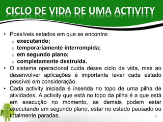 CICLO DE VIDA DE UMA ACTIVITY 
• Possíveis estados em que se encontra: 
o executando; 
o temporariamente interrompida; 
o em segundo plano; 
o completamente destruída. 
• O sistema operacional cuida desse ciclo de vida, mas ao 
desenvolver aplicações é importante levar cada estado 
possível em consideração. 
• Cada activity iniciada é inserida no topo de uma pilha de 
atividades. A activity que está no topo da pilha é a que está 
em execução no momento, as demais podem estar 
executando em segundo plano, estar no estado pausado ou 
totalmente paradas. 32 
 
