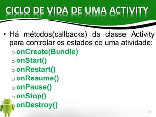 CICLO DE VIDA DE UMA ACTIVITY 
• Há métodos(callbacks) da classe Activity 
para controlar os estados de uma atividade: 
o onCreate(Bundle) 
o onStart() 
o onRestart() 
o onResume() 
o onPause() 
o onStop() 
o onDestroy() 
33 
 