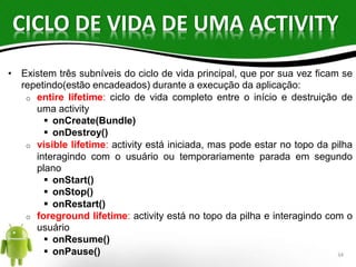 CICLO DE VIDA DE UMA ACTIVITY 
• Existem três subníveis do ciclo de vida principal, que por sua vez ficam se 
repetindo(estão encadeados) durante a execução da aplicação: 
o entire lifetime: ciclo de vida completo entre o início e destruição de 
uma activity 
 onCreate(Bundle) 
 onDestroy() 
o visible lifetime: activity está iniciada, mas pode estar no topo da pilha 
interagindo com o usuário ou temporariamente parada em segundo 
plano 
 onStart() 
 onStop() 
 onRestart() 
o foreground lifetime: activity está no topo da pilha e interagindo com o 
usuário 
 onResume() 
 onPause() 34 
 