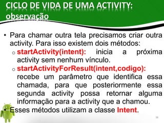 CICLO DE VIDA DE UMA ACTIVITY: 
observação 
• Para chamar outra tela precisamos criar outra 
activity. Para isso existem dois métodos: 
o startActivity(intent): inicia a próxima 
activity sem nenhum vínculo. 
o startActivityForResult(intent,codigo): 
recebe um parâmetro que identifica essa 
chamada, para que posteriormente essa 
segunda activity possa retornar alguma 
informação para a activity que a chamou. 
• Esses métodos utilizam a classe Intent. 
38 
 