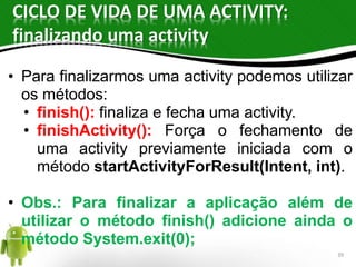 CICLO DE VIDA DE UMA ACTIVITY: 
finalizando uma activity 
• Para finalizarmos uma activity podemos utilizar 
os métodos: 
• finish(): finaliza e fecha uma activity. 
• finishActivity(): Força o fechamento de 
uma activity previamente iniciada com o 
método startActivityForResult(Intent, int). 
• Obs.: Para finalizar a aplicação além de 
utilizar o método finish() adicione ainda o 
método System.exit(0); 
39 
 
