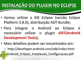 INSTALAÇÃO DO PLUGIN NO ECLIPSE 
• Vamos utilizar a IDE Eclipse (versão Eclipse 
Platform 3.8.0), distribuição ADT Bundle; 
• Para integrar o Android ao Eclipse é 
necessário utilizar o plugin ADT(Android 
Development Tools); 
• Mais detalhes podem ser encontrados em: 
– http://developer.android.com/sdk/index.html 
– Android_Eclipse_Instalacao_Configuracao.pdf 
4 
 