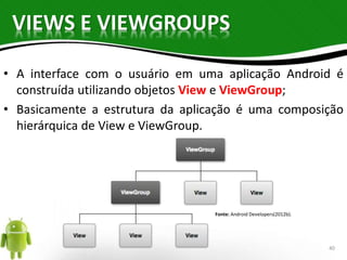 VIEWS E VIEWGROUPS 
• A interface com o usuário em uma aplicação Android é 
construída utilizando objetos View e ViewGroup; 
• Basicamente a estrutura da aplicação é uma composição 
hierárquica de View e ViewGroup. 
Fonte: Android Developers(2012b). 
40 
 