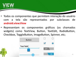 VIEW 
• Todos os componentes que permitem interação do usuário 
com a tela são representados por subclasses de 
android.view.View 
• Representam os componentes gráficos (os chamados 
widgets) como TextView, Button, TextEdit, RadioButton, 
Checkbox, ToggleButton, ImageButton, Spinner, etc; 
41 
 