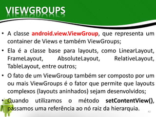 VIEWGROUPS 
• A classe android.view.ViewGroup, que representa um 
container de Views e também ViewGroups; 
• Ela é a classe base para layouts, como LinearLayout, 
FrameLayout, AbsoluteLayout, RelativeLayout, 
TableLayout, entre outros; 
• O fato de um ViewGroup também ser composto por um 
ou mais ViewGroups é o fator que permite que layouts 
complexos (layouts aninhados) sejam desenvolvidos; 
• Quando utilizamos o método setContentView(), 
passamos uma referência ao nó raiz da hierarquia. 42 
 