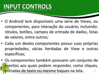 INPUT CONTROLS 
• O Android tem disponíveis uma série de Views, ou 
componentes, para interação do usuário, incluindo: 
rótulos, botões, campos de entrada de dados, listas 
de valores, entre outros; 
• Cada um destes componentes possui suas próprias 
propriedades, várias herdadas de View e outras 
específicas; 
• Os componentes também possuem um conjunto de 
eventos aos quais podem responder, como cliques, 
entradas de texto ou mesmo toques na tela. 43 
 