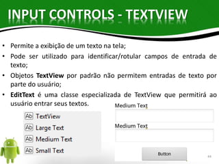 INPUT CONTROLS - TEXTVIEW 
• Permite a exibição de um texto na tela; 
• Pode ser utilizado para identificar/rotular campos de entrada de 
texto; 
• Objetos TextView por padrão não permitem entradas de texto por 
parte do usuário; 
• EditText é uma classe especializada de TextView que permitirá ao 
usuário entrar seus textos. 
44 
 