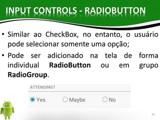 INPUT CONTROLS - RADIOBUTTON 
• Similar ao CheckBox, no entanto, o usuário 
pode selecionar somente uma opção; 
• Pode ser adicionado na tela de forma 
individual RadioButton ou em grupo 
RadioGroup. 
49 
 