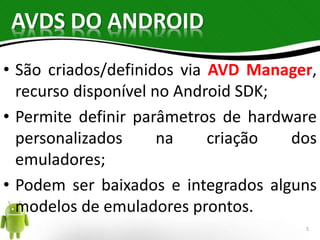 AVDS DO ANDROID 
• São criados/definidos via AVD Manager, 
recurso disponível no Android SDK; 
• Permite definir parâmetros de hardware 
personalizados na criação dos 
emuladores; 
• Podem ser baixados e integrados alguns 
modelos de emuladores prontos. 
5 
 