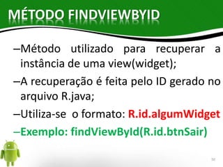MÉTODO FINDVIEWBYID 
–Método utilizado para recuperar a 
instância de uma view(widget); 
–A recuperação é feita pelo ID gerado no 
arquivo R.java; 
–Utiliza-se o formato: R.id.algumWidget 
–Exemplo: findViewById(R.id.btnSair) 
50 
 