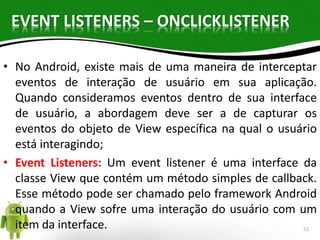 EVENT LISTENERS – ONCLICKLISTENER 
• No Android, existe mais de uma maneira de interceptar 
eventos de interação de usuário em sua aplicação. 
Quando consideramos eventos dentro de sua interface 
de usuário, a abordagem deve ser a de capturar os 
eventos do objeto de View específica na qual o usuário 
está interagindo; 
• Event Listeners: Um event listener é uma interface da 
classe View que contém um método simples de callback. 
Esse método pode ser chamado pelo framework Android 
quando a View sofre uma interação do usuário com um 
item da interface. 51 
 
