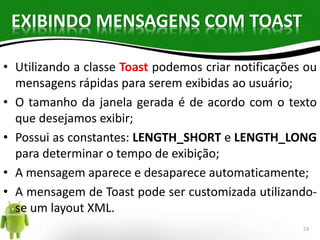 EXIBINDO MENSAGENS COM TOAST 
• Utilizando a classe Toast podemos criar notificações ou 
mensagens rápidas para serem exibidas ao usuário; 
• O tamanho da janela gerada é de acordo com o texto 
que desejamos exibir; 
• Possui as constantes: LENGTH_SHORT e LENGTH_LONG 
para determinar o tempo de exibição; 
• A mensagem aparece e desaparece automaticamente; 
• A mensagem de Toast pode ser customizada utilizando-se 
um layout XML. 
53 
 