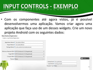 INPUT CONTROLS - EXEMPLO 
• Com os componentes até agora vistos, já é possível 
desenvolvermos uma aplicação. Vamos criar agora uma 
aplicação que faça uso de um desses widgets. Crie um novo 
projeto Android com os seguintes dados: 
55 
 