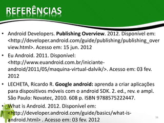 REFERÊNCIAS 
• Android Developers. Publishing Overview. 2012. Disponível em: 
<http://developer.android.com/guide/publishing/publishing_over 
view.html>. Acesso em: 15 jun. 2012 
• Eu Android. 2011. Disponível: 
<http://www.euandroid.com.br/iniciante-android/ 
2011/05/maquina-virtual-dalvik/>. Acesso em: 03 fev. 
2012 
• LECHETA, Ricardo R. Google android: aprenda a criar aplicações 
para dispositivos móveis com o android SDK. 2. ed., rev. e ampl. 
São Paulo: Novatec, 2010. 608 p. ISBN 9788575222447. 
• What is Android. 2012. Disponível em: 
<http://developer.android.com/guide/basics/what-is-android. 
html> . Acesso em: 03 fev. 2012 56 
