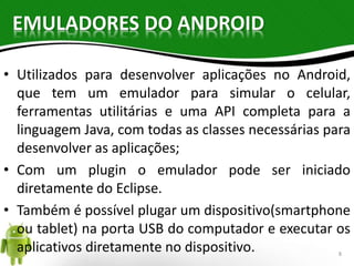 EMULADORES DO ANDROID 
• Utilizados para desenvolver aplicações no Android, 
que tem um emulador para simular o celular, 
ferramentas utilitárias e uma API completa para a 
linguagem Java, com todas as classes necessárias para 
desenvolver as aplicações; 
• Com um plugin o emulador pode ser iniciado 
diretamente do Eclipse. 
• Também é possível plugar um dispositivo(smartphone 
ou tablet) na porta USB do computador e executar os 
aplicativos diretamente no dispositivo. 8 
 