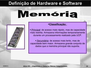 10/03/11 AULA 02 -  Arquitetura e Conceitos Básicos Computacionais   Memória Classificação:  Principal : de acesso mais rápido, mas de capacidade mais restrita. Armazena informações temporariamente durante um processamento realizado pela UCP. Secundária : de acesso mais lento, mas de capacidade bem maior. Armazena grande conjunto de dados que a memória principal não suporta. 