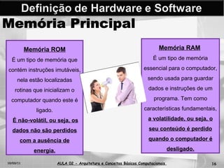 10/03/11 AULA 02 -  Arquitetura e Conceitos Básicos Computacionais   Memória Principal Memória ROM É um tipo de memória que contém instruções imutáveis, nela estão localizadas rotinas que inicializam o computador quando este é ligado. É não-volátil, ou seja, os dados não são perdidos com a ausência de energia. Memória RAM   É um tipo de memória essencial para o computador, sendo usada para guardar dados e instruções de um programa. Tem como características fundamentais,  a volatilidade, ou seja, o seu conteúdo é perdido quando o computador é desligado. 