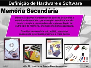 10/03/11 AULA 02 -  Arquitetura e Conceitos Básicos Computacionais   Memória Secundária Devido a algumas características que são peculiares a este tipo de memória - por exemplo: volatilidade e alto custo – surgiu a necessidade de implementação de outro tipo de memória, chamado  memória secundária .  Este tipo de memória,  não volátil, tem maior capacidade de armazenamento e é mais barata. 