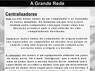 Centralizadores Hub  recebe dados vindos de um computador e os transmite às outras máquinas. No momento em que isso ocorre, nenhum outro computador consegue enviar sinal. Sua liberação acontece após o sinal anterior ter sido completamente  distribuído.  Switch  os dados vindos do computador de origem somente são repassados ao computador de destino. Isso porque os switchs criam uma espécie de canal de comunicação exclusiva entre a origem e o destino.  O roteador  (ou router) é um equipamento utilizado em redes de maior porte. Ele é mais "inteligente" que o switch, pois além de poder fazer a mesma função deste, também tem a capacidade de escolher a melhor rota que um determinado pacote de dados deve seguir para chegar em seu destino. É como se a rede fosse uma cidade grande e o roteador escolhesse os caminhos mais curtos e menos congestionados.  10/03/11 AULA 02 -  Arquitetura e Conceitos Básicos Computacionais   