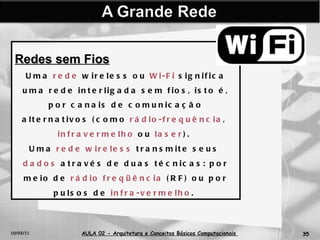 10/03/11 AULA 02 -  Arquitetura e Conceitos Básicos Computacionais   Redes sem Fios Uma  rede  wireless ou  Wi-Fi  significa uma rede interligada sem fios, isto é, por canais de comunicação alternativos (como  rádio-frequência ,  infravermelho  ou  laser ).  Uma  rede   wireless  transmite seus  dados  através de duas técnicas: por meio de  rádio   freqüência  (RF) ou por pulsos de  infra-vermelho .  