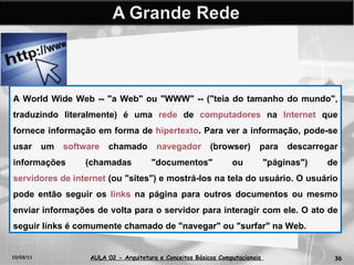 10/03/11 AULA 02 -  Arquitetura e Conceitos Básicos Computacionais   A World Wide Web -- "a Web" ou "WWW" -- ("teia do tamanho do mundo", traduzindo literalmente) é uma  rede  de  computadores  na  Internet  que fornece informação em forma de  hipertexto . Para ver a informação, pode-se usar um  software  chamado  navegador  (browser) para descarregar informações (chamadas "documentos" ou "páginas") de  servidores de internet  (ou "sites") e mostrá-los na tela do usuário. O usuário pode então seguir os  links  na página para outros documentos ou mesmo enviar informações de volta para o servidor para interagir com ele. O ato de seguir links é comumente chamado de "navegar" ou "surfar" na Web. 
