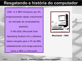 10/03/11 AULA 02 -  Arquitetura e Conceitos Básicos Computacionais   1981    A IBM introduziu seu PC, proporcionando rápido crescimento do mercado de computadores pessoais.  O MS-DOS (Microsoft Disk Operating System) foi o software básico lançado para o PC da IBM, estabelecendo uma longa parceria entre a IBM e a Microsoft. Macintosh - 1984 