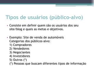 Tipos de usuários (público-alvo)
• Consiste em definir quem são os usuários dos seu
  site/blog e quais as metas e objetivos.

• Exemplo: Site de venda de automóveis
  Categorias dos públicos-alvo:
  1) Compradores
  2) Vendedores
  3) Negociantes
  4) Investidores
  5) Outros (*)
  (*) Pessoas que buscam diferentes tipos de informação
 