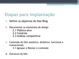 Etapas para implantação
1. Definir os objetivos do Site/Blog

2. Documentar os elementos de design
      2.1 Público-alvo
      2.2 Cenários
      2.3 Análise competitiva

3. Conteúdo do Site (estático, dinâmico, funcional e
   transacional)
      3.1 Agrupar e Rotular o conteúdo

4. Estrutura do Site
 