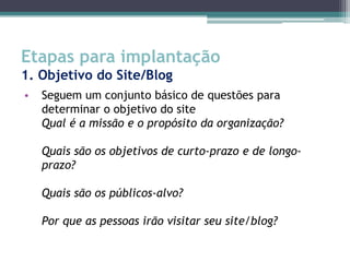 Etapas para implantação
1. Objetivo do Site/Blog
•   Seguem um conjunto básico de questões para
    determinar o objetivo do site
    Qual é a missão e o propósito da organização?

    Quais são os objetivos de curto-prazo e de longo-
    prazo?

    Quais são os públicos-alvo?

    Por que as pessoas irão visitar seu site/blog?
 