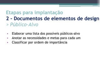 Etapas para implantação
2 – Documentos de elementos de design
> Público-Alvo
•   Elaborar uma lista dos possíveis públicos-alvo
•   Anotar as necessidades e metas para cada um
•   Classificar por ordem de importância
 